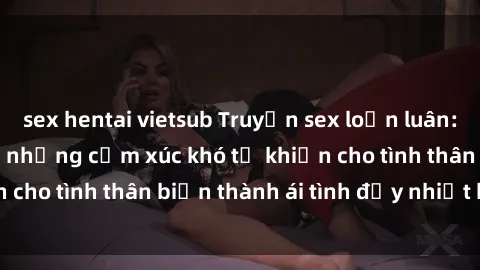 sex hentai vietsub Truyện sex loạn luân: Bí mật gia đình và những cảm xúc khó tả khiến cho tình thân biến thành ái tình đầy nhiệt huyết
