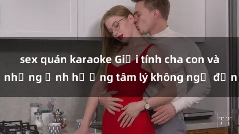 sex quán karaoke Giới tính cha con và những ảnh hưởng tâm lý không ngờ đến