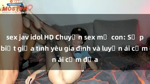 sex jav idol HD Chuyện sex mẹ con: Sự phân biệt giữa tình yêu gia đình và luyến ái cấm địa