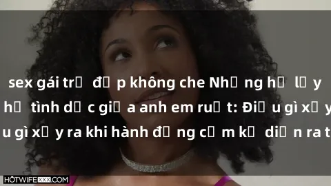 sex gái trẻ đẹp không che Những hệ lụy của việc có quan hệ tình dục giữa anh em ruột: Điều gì xảy ra khi hành động cấm kỵ diễn ra trong gia đình?
