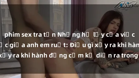 phim sex tra tấn Những hệ lụy của việc có quan hệ tình dục giữa anh em ruột: Điều gì xảy ra khi hành động cấm kỵ diễn ra trong gia đình?