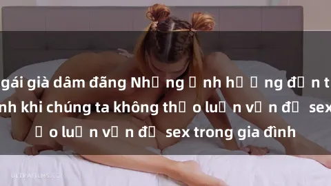 gái già dâm đãng Những ảnh hưởng đến tình cảm gia đình khi chúng ta không thảo luận vấn đề sex trong gia đình