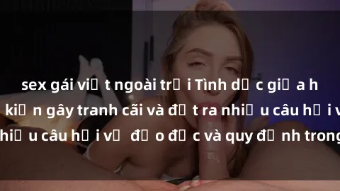 sex gái việt ngoài trời Tình dục giữa họ hàng: Những sự kiện gây tranh cãi và đặt ra nhiều câu hỏi về đạo đức và quy định trong xã hội.