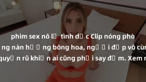 phim sex nô lệ tình dục Clip nóng phòng tắm: Hít thở nồng nàn hương bông hoa, người đẹp vô cùng gợi cảm và quyến rũ khiến ai cũng phải say đắm. Xem ngay để trải nghiệm điều đặc biệt!