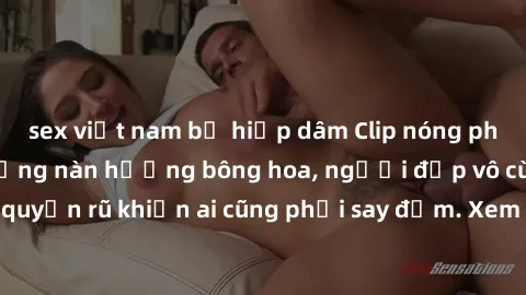 sex việt nam bị hiếp dâm Clip nóng phòng tắm: Hít thở nồng nàn hương bông hoa, người đẹp vô cùng gợi cảm và quyến rũ khiến ai cũng phải say đắm. Xem ngay để trải nghiệm điều đặc biệt!
