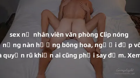 sex nữ nhân viên văn phòng Clip nóng phòng tắm: Hít thở nồng nàn hương bông hoa, người đẹp vô cùng gợi cảm và quyến rũ khiến ai cũng phải say đắm. Xem ngay để trải nghiệm điều đặc biệt!