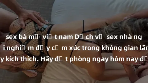 sex bà mẹ việt nam Dịch vụ sex nhà nghỉ đẳng cấp: Trải nghiệm đầy cảm xúc trong không gian lãng mạn, đầy kích thích. Hãy đặt phòng ngay hôm nay để thỏa mãn khát khao của bạn!