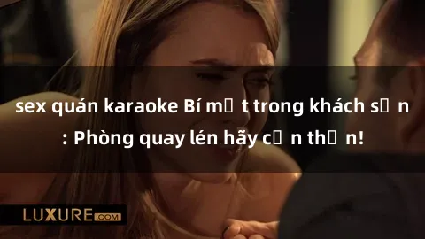 sex quán karaoke Bí mật trong khách sạn: Phòng quay lén hãy cẩn thận!