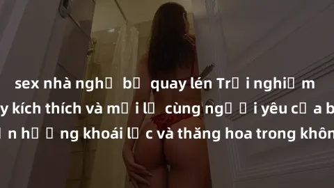 sex nhà nghỉ bị quay lén Trải nghiệm sex phòng tắm đầy kích thích và mới lạ cùng người yêu của bạn! Tận hưởng khoái lạc và thăng hoa trong không gian tắm ấm áp và gợi cảm.