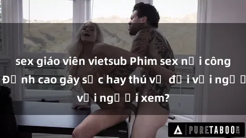 sex giáo viên vietsub Phim sex nơi công cộng: Đỉnh cao gây sốc hay thú vị đối với người xem?