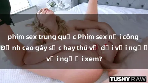 phim sex trung quốc Phim sex nơi công cộng: Đỉnh cao gây sốc hay thú vị đối với người xem?