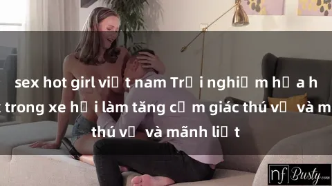 sex hot girl việt nam Trải nghiệm hứa hẹn: Sex trong xe hơi làm tăng cảm giác thú vị và mãnh liệt