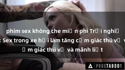 phim sex không che miễn phí Trải nghiệm hứa hẹn: Sex trong xe hơi làm tăng cảm giác thú vị và mãnh liệt
