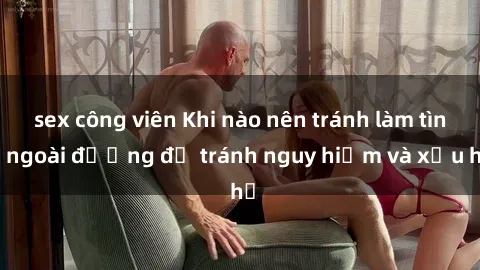sex công viên Khi nào nên tránh làm tình ngoài đường để tránh nguy hiểm và xấu hổ