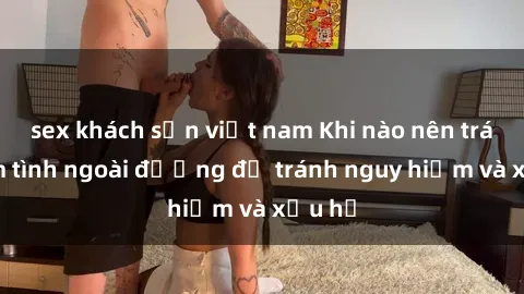sex khách sạn việt nam Khi nào nên tránh làm tình ngoài đường để tránh nguy hiểm và xấu hổ