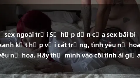 sex ngoài trời Sự hấp dẫn của sex bãi biển: Khi sóng biển xanh kết hợp với cát trắng, tình yêu nở hoa. Hãy thả mình vào cõi tình ái giữa sóng biển!