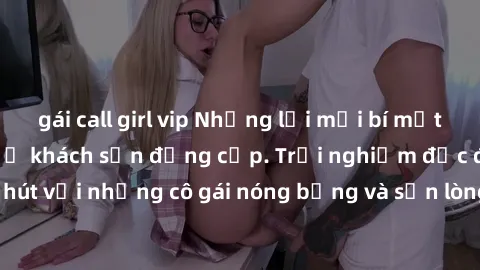 gái call girl vip Những lời mời bí mật: Gái Việt làm tình ở khách sạn đẳng cấp. Trải nghiệm độc đáo và cuốn hút với những cô gái nóng bỏng và sẵn lòng thỏa mãn mọi nhu cầu của bạn.