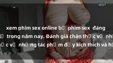 xem phim sex online bộ phim sex  đáng xem không thể bỏ lỡ trong năm nay. Đánh giá chân thực về những tác phẩm đầy kích thích và hấp dẫn này.