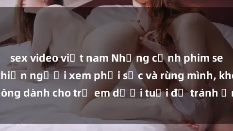 sex video việt nam Những cảnh phim sex bạo dâm nhóm khiến người xem phải sốc và rùng mình, không dành cho trẻ em dưới tuổi để tránh ảnh hưởng tiêu cực.