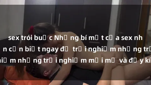 sex trói buộc Những bí mật của sex nhóm không che mà bạn cần biết ngay để trải nghiệm những trải nghiệm mới mẻ và đầy kích thích.