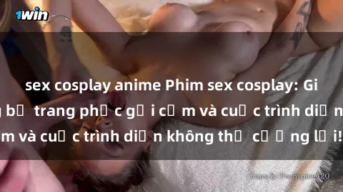 sex cosplay anime Phim sex cosplay: Giấc mơ  cùng những bộ trang phục gợi cảm và cuộc trình diễn không thể cưỡng lại!