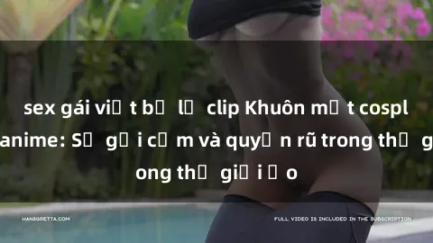 sex gái việt bị lộ clip Khuôn mặt cosplay sex anime: Sự gợi cảm và quyến rũ trong thế giới ảo