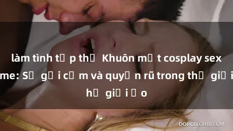 làm tình tập thể Khuôn mặt cosplay sex anime: Sự gợi cảm và quyến rũ trong thế giới ảo