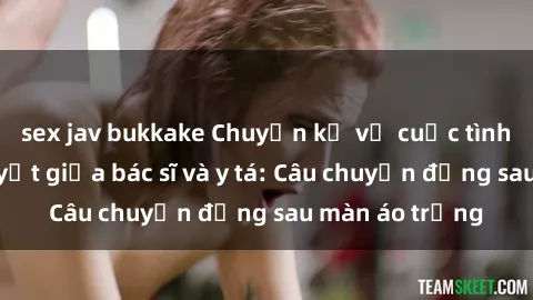 sex jav bukkake Chuyện kể về cuộc tình đầy nhiệt huyết giữa bác sĩ và y tá: Câu chuyện đằng sau màn áo trắng