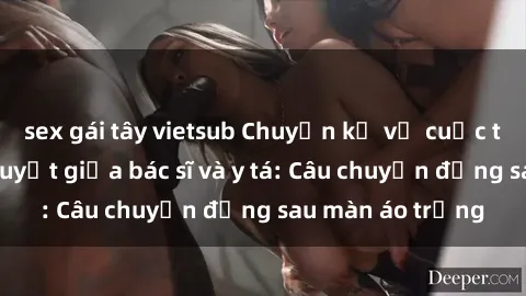sex gái tây vietsub Chuyện kể về cuộc tình đầy nhiệt huyết giữa bác sĩ và y tá: Câu chuyện đằng sau màn áo trắng