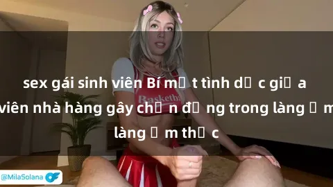 sex gái sinh viên Bí mật tình dục giữa nhân viên nhà hàng gây chấn động trong làng ẩm thực