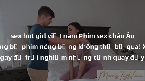 sex hot girl việt nam Phim sex châu Âu đỉnh cao: Top những bộ phim nóng bỏng không thể bỏ qua! Xem ngay để trải nghiệm những cảnh quay đầy kích thích và cuồng nhiệt.