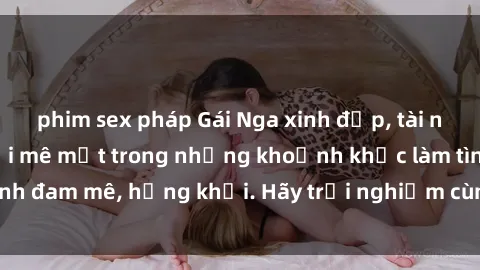 phim sex pháp Gái Nga xinh đẹp, tài năng khiến bạn phải mê mệt trong những khoảnh khắc làm tình đam mê, hứng khởi. Hãy trải nghiệm cùng họ ngay hôm nay!