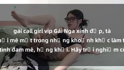 gái call girl vip Gái Nga xinh đẹp, tài năng khiến bạn phải mê mệt trong những khoảnh khắc làm tình đam mê, hứng khởi. Hãy trải nghiệm cùng họ ngay hôm nay!