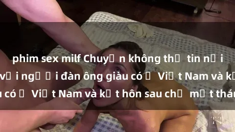 phim sex milf Chuyện không thể tin nổi: Gái Tây quan hệ với người đàn ông giàu có ở Việt Nam và kết hôn sau chỉ một tháng
