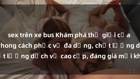 sex trên xe bus Khám phá thế giới của gái gọi Việt Nam: Phong cách phục vụ đa dạng, chất lượng dịch vụ cao cấp, đáng giá mọi khoản chi phí