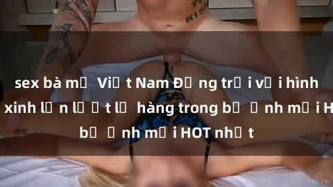 sex bà mẹ Việt Nam Động trời với hình ảnh gái xinh lần lượt lộ hàng trong bộ ảnh mới HOT nhất