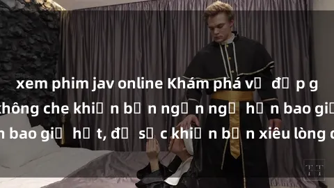 xem phim jav online Khám phá vẻ đẹp gái Việt Nam nude không che khiến bạn ngẩn ngơ hơn bao giờ hết, đủ sức khiến bạn xiêu lòng đến ngất ngây