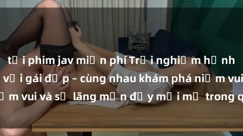tải phim jav miễn phí Trải nghiệm hạnh phúc khi làm tình với gái đẹp – cùng nhau khám phá niềm vui và sự lãng mạn đầy mới mẻ trong quan hệ của bạn.