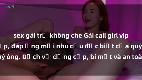 sex gái trẻ không che Gái call girl vip tư vấn chuyên nghiệp, đáp ứng mọi nhu cầu đặc biệt của quý ông. Dịch vụ đẳng cấp, bí mật và an toàn, hãy tìm hiểu ngay!