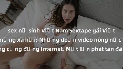 sex nữ sinh Việt Nam Sextape gái Việt Nam gây sốt trên mạng xã hội: Những đoạn video nóng nực kỳ gây chấn động cộng đồng Internet. Một lần phát tán đã khiến người xem không thể rời mắt.