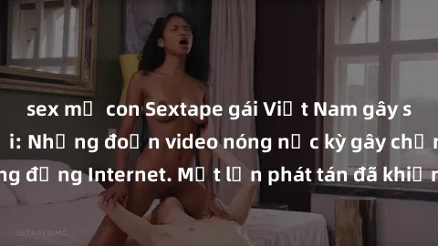 sex mẹ con Sextape gái Việt Nam gây sốt trên mạng xã hội: Những đoạn video nóng nực kỳ gây chấn động cộng đồng Internet. Một lần phát tán đã khiến người xem không thể rời mắt.