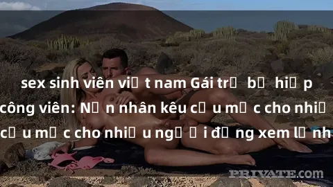 sex sinh viên việt nam Gái trẻ bị hiếp dâm bạo lực trong công viên: Nạn nhân kêu cứu mặc cho nhiều người đứng xem lạnh lùng