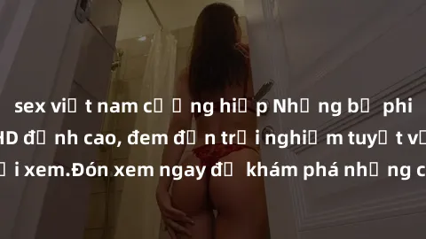 sex việt nam cưỡng hiếp Những bộ phim sex không che HD đỉnh cao, đem đến trải nghiệm tuyệt vời cho người xem.Đón xem ngay để khám phá những cảnh quay đẹp mắt và kích thích.