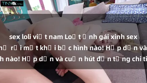 sex loli việt nam Loạt ảnh gái xinh sex nóng bỏng, không thể rời mắt khỏi bức hình nào! Hấp dẫn và cuốn hút đến từng chi tiết.