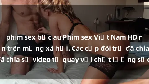phim sex bắc âu Phim sex Việt Nam HD ngày càng phổ biến trên mạng xã hội. Các cặp đôi trẻ đã chia sẻ video tự quay với chất lượng sắc nét, gợi cảm.