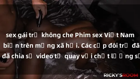 sex gái trẻ không che Phim sex Việt Nam HD ngày càng phổ biến trên mạng xã hội. Các cặp đôi trẻ đã chia sẻ video tự quay với chất lượng sắc nét, gợi cảm.