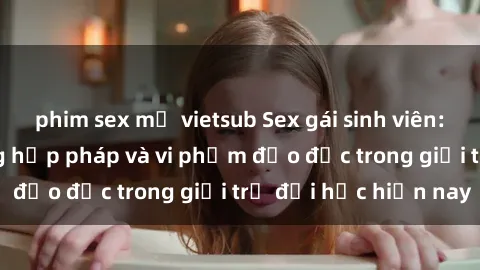 phim sex mỹ vietsub Sex gái sinh viên: Hành vi gấu không hợp pháp và vi phạm đạo đức trong giới trẻ đại học hiện nay
