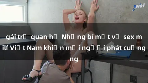 gái trẻ quan hệ Những bí mật về sex milf Việt Nam khiến mọi người phát cuồng