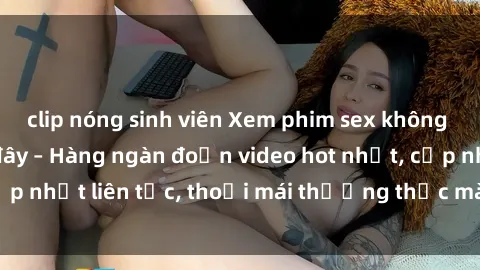 clip nóng sinh viên Xem phim sex không che miễn phí tại đây – Hàng ngàn đoạn video hot nhất, cập nhật liên tục, thoải mái thưởng thức mà không tốn kém.