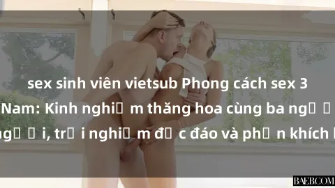 sex sinh viên vietsub Phong cách sex 3P độc đáo tại Việt Nam: Kinh nghiệm thăng hoa cùng ba người, trải nghiệm độc đáo và phấn khích không thể bỏ lỡ!